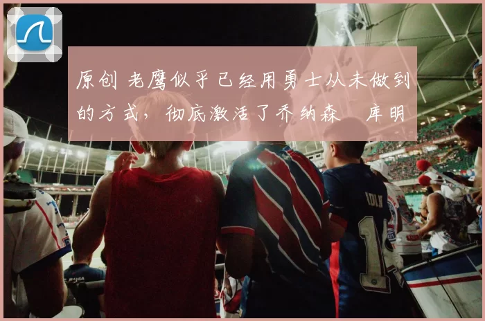 原创 老鹰似乎已经用勇士从未做到的方式，彻底激活了乔纳森・库明加