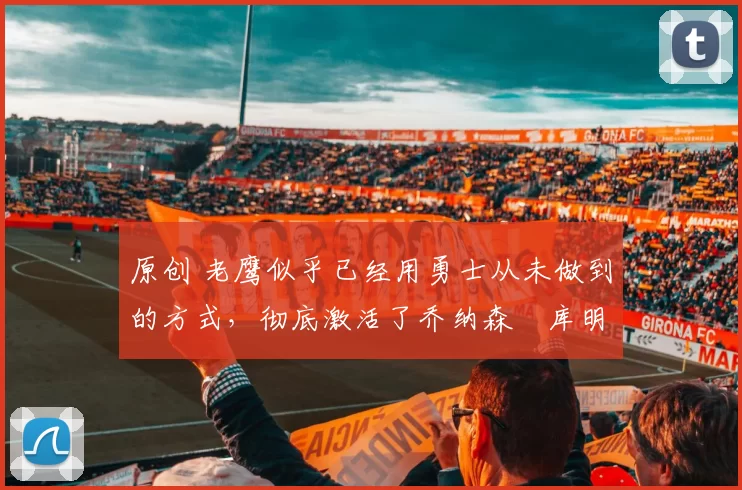 原创 老鹰似乎已经用勇士从未做到的方式，彻底激活了乔纳森・库明加