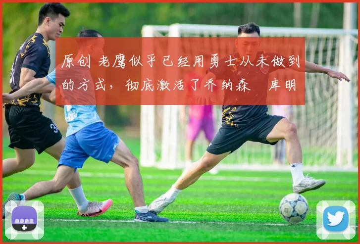 原创 老鹰似乎已经用勇士从未做到的方式，彻底激活了乔纳森・库明加