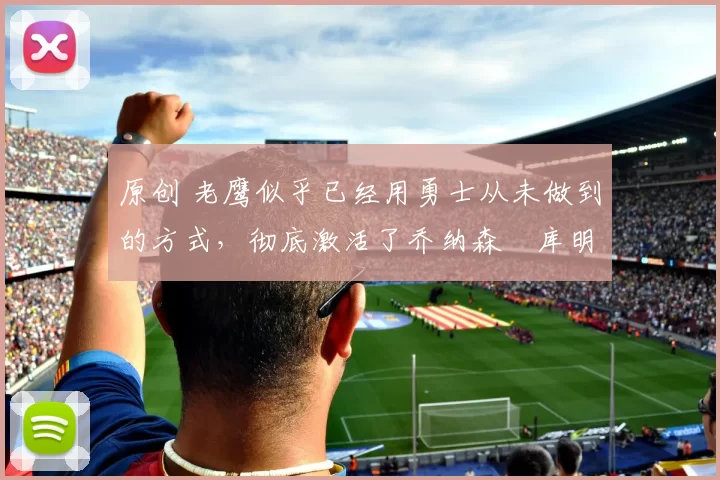 原创 老鹰似乎已经用勇士从未做到的方式,彻底激活了乔纳森・库明加