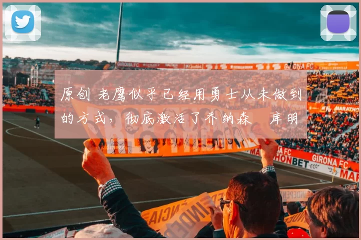 原创 老鹰似乎已经用勇士从未做到的方式，彻底激活了乔纳森・库明加