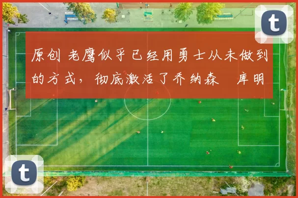 原创 老鹰似乎已经用勇士从未做到的方式,彻底激活了乔纳森・库明加