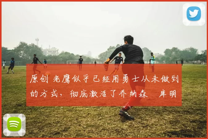 原创 老鹰似乎已经用勇士从未做到的方式,彻底激活了乔纳森・库明加