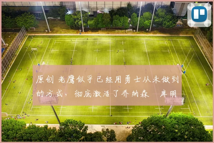 原创 老鹰似乎已经用勇士从未做到的方式，彻底激活了乔纳森・库明加