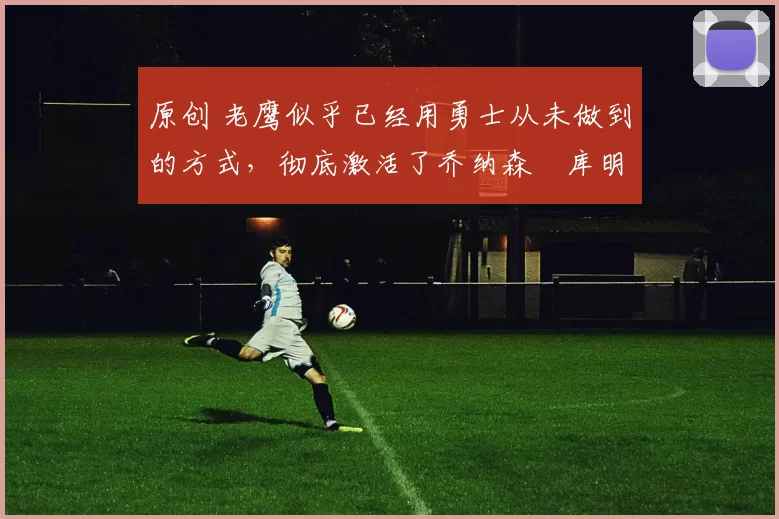 原创 老鹰似乎已经用勇士从未做到的方式，彻底激活了乔纳森・库明加