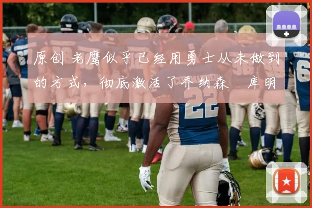 原创 老鹰似乎已经用勇士从未做到的方式，彻底激活了乔纳森・库明加