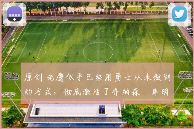 原创 老鹰似乎已经用勇士从未做到的方式,彻底激活了乔纳森・库明加