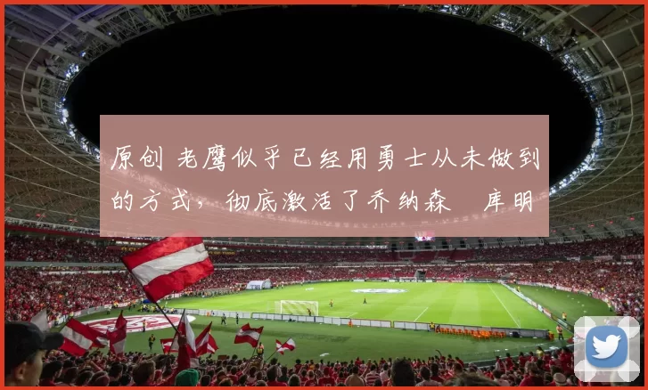 原创 老鹰似乎已经用勇士从未做到的方式，彻底激活了乔纳森・库明加