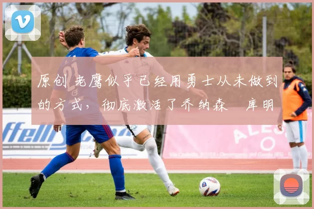 原创 老鹰似乎已经用勇士从未做到的方式,彻底激活了乔纳森・库明加