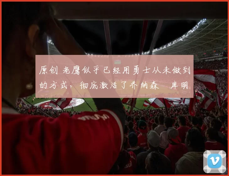 原创 老鹰似乎已经用勇士从未做到的方式，彻底激活了乔纳森・库明加