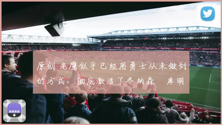 原创 老鹰似乎已经用勇士从未做到的方式，彻底激活了乔纳森・库明加