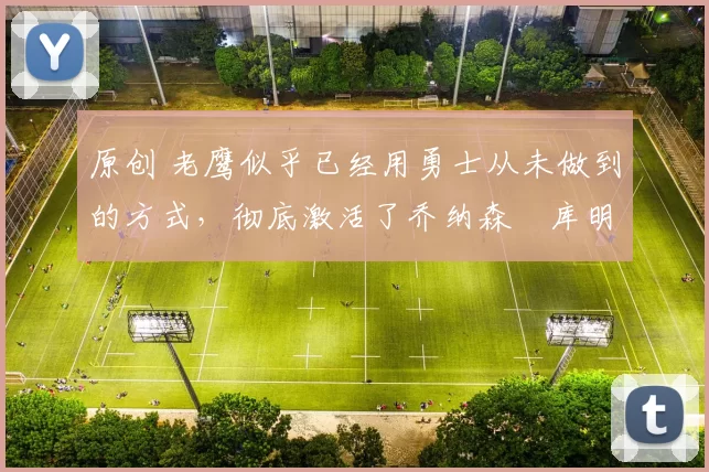 原创 老鹰似乎已经用勇士从未做到的方式,彻底激活了乔纳森・库明加