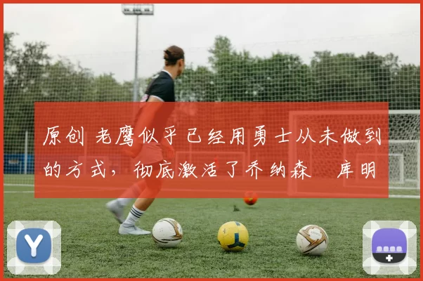 原创 老鹰似乎已经用勇士从未做到的方式,彻底激活了乔纳森・库明加