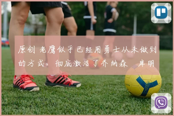 原创 老鹰似乎已经用勇士从未做到的方式，彻底激活了乔纳森・库明加