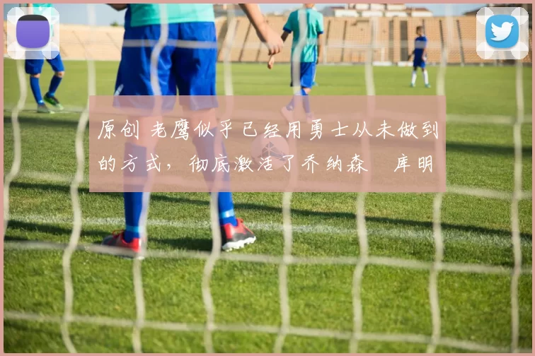 原创 老鹰似乎已经用勇士从未做到的方式，彻底激活了乔纳森・库明加