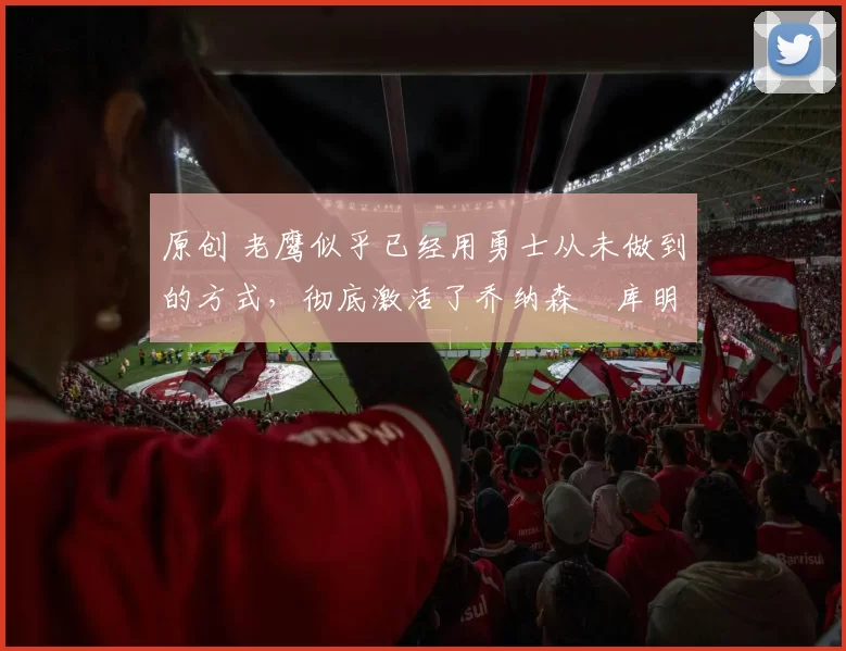 原创 老鹰似乎已经用勇士从未做到的方式，彻底激活了乔纳森・库明加