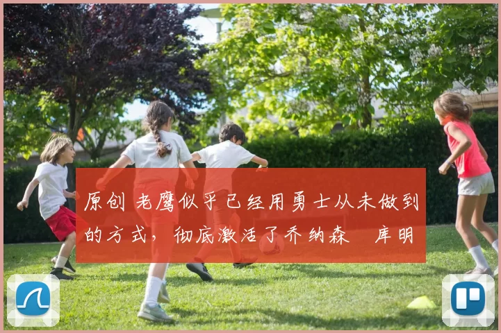 原创 老鹰似乎已经用勇士从未做到的方式，彻底激活了乔纳森・库明加