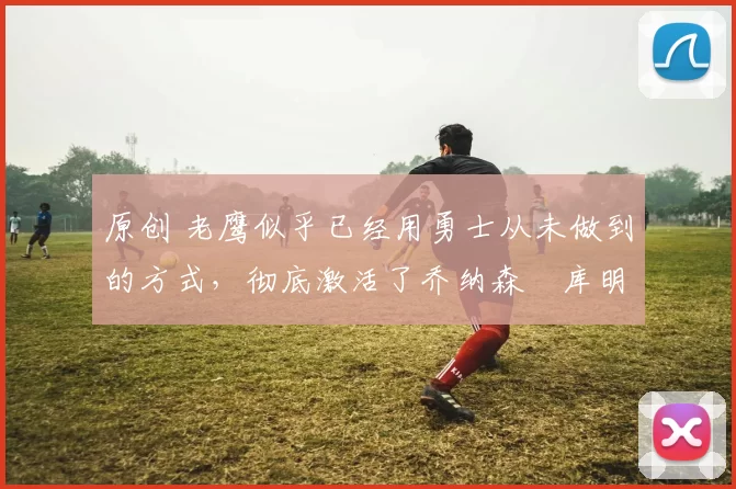 原创 老鹰似乎已经用勇士从未做到的方式，彻底激活了乔纳森・库明加