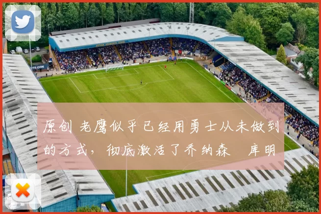 原创 老鹰似乎已经用勇士从未做到的方式，彻底激活了乔纳森・库明加