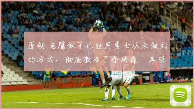 原创 老鹰似乎已经用勇士从未做到的方式,彻底激活了乔纳森・库明加