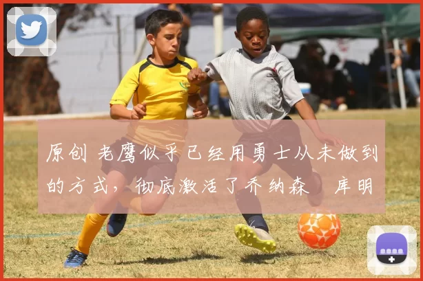 原创 老鹰似乎已经用勇士从未做到的方式,彻底激活了乔纳森・库明加