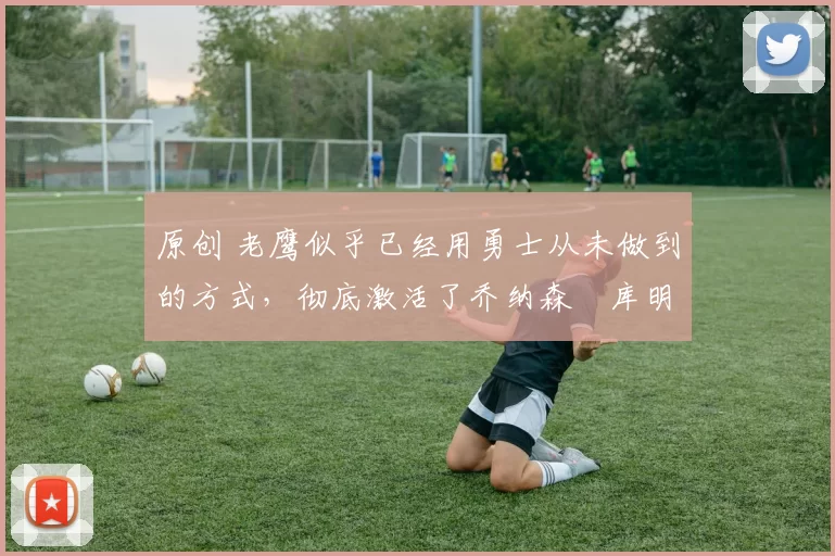 原创 老鹰似乎已经用勇士从未做到的方式，彻底激活了乔纳森・库明加