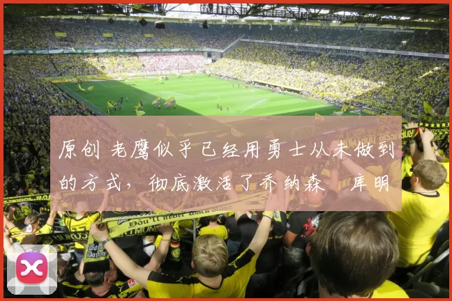 原创 老鹰似乎已经用勇士从未做到的方式，彻底激活了乔纳森・库明加