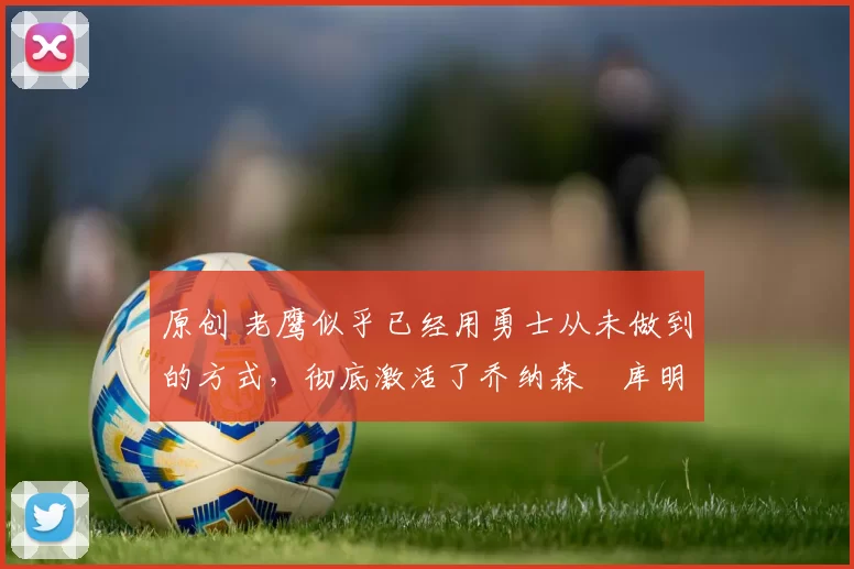 原创 老鹰似乎已经用勇士从未做到的方式，彻底激活了乔纳森・库明加