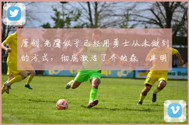 原创 老鹰似乎已经用勇士从未做到的方式，彻底激活了乔纳森・库明加