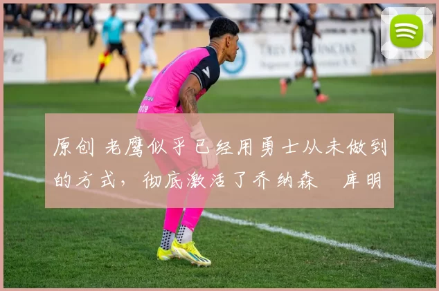 原创 老鹰似乎已经用勇士从未做到的方式，彻底激活了乔纳森・库明加