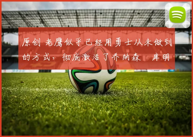 原创 老鹰似乎已经用勇士从未做到的方式,彻底激活了乔纳森・库明加