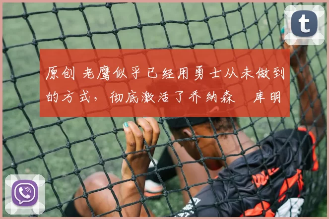 原创 老鹰似乎已经用勇士从未做到的方式，彻底激活了乔纳森・库明加