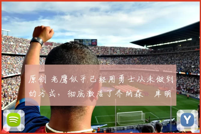 原创 老鹰似乎已经用勇士从未做到的方式，彻底激活了乔纳森・库明加