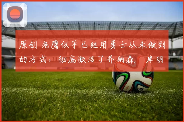 原创 老鹰似乎已经用勇士从未做到的方式，彻底激活了乔纳森・库明加