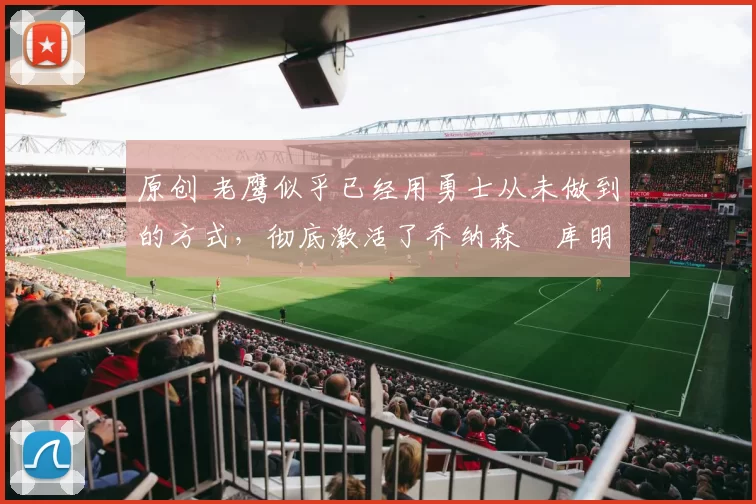 原创 老鹰似乎已经用勇士从未做到的方式,彻底激活了乔纳森・库明加