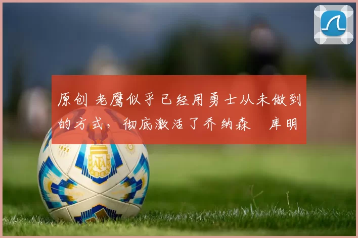 原创 老鹰似乎已经用勇士从未做到的方式,彻底激活了乔纳森・库明加