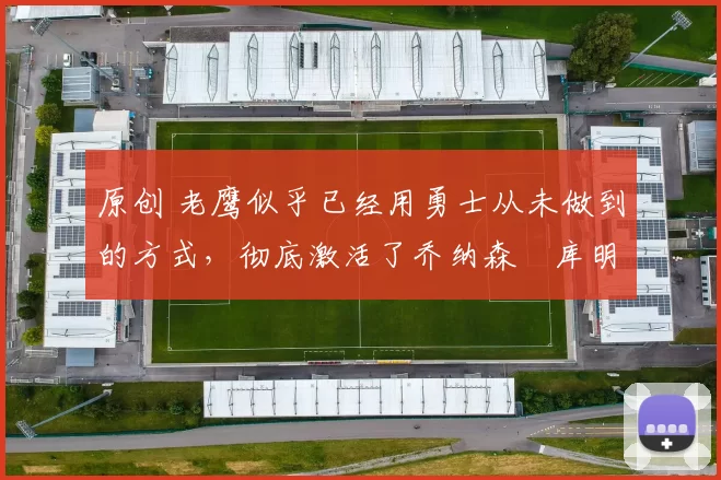 原创 老鹰似乎已经用勇士从未做到的方式,彻底激活了乔纳森・库明加