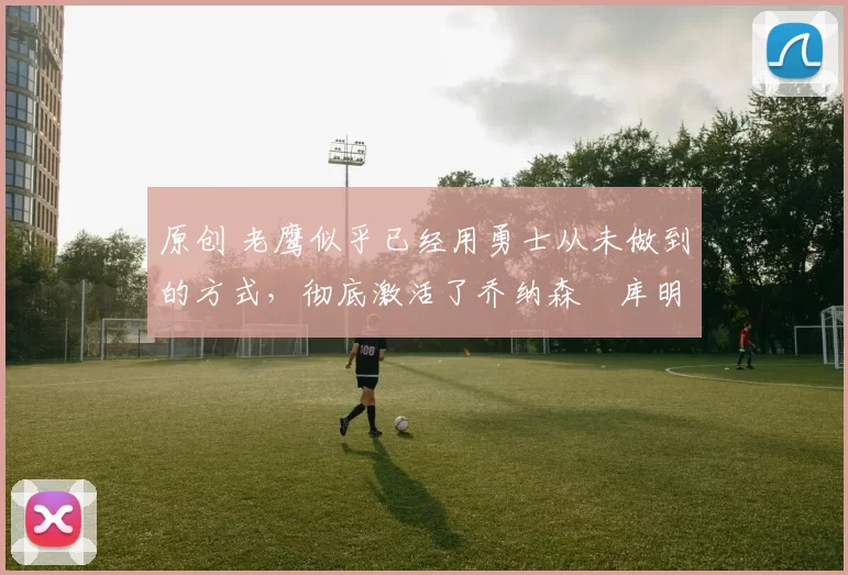 原创 老鹰似乎已经用勇士从未做到的方式,彻底激活了乔纳森・库明加