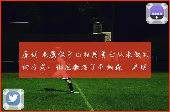 原创 老鹰似乎已经用勇士从未做到的方式,彻底激活了乔纳森・库明加