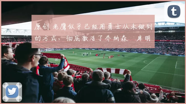 原创 老鹰似乎已经用勇士从未做到的方式，彻底激活了乔纳森・库明加