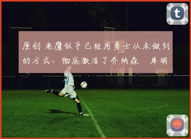 原创 老鹰似乎已经用勇士从未做到的方式，彻底激活了乔纳森・库明加