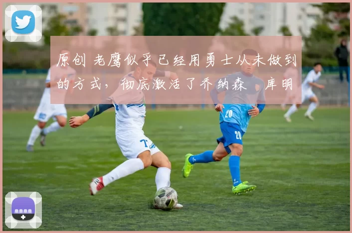 原创 老鹰似乎已经用勇士从未做到的方式,彻底激活了乔纳森・库明加