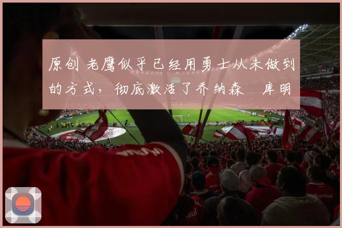 原创 老鹰似乎已经用勇士从未做到的方式，彻底激活了乔纳森・库明加