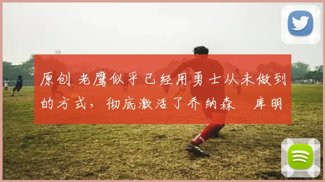 原创 老鹰似乎已经用勇士从未做到的方式，彻底激活了乔纳森・库明加