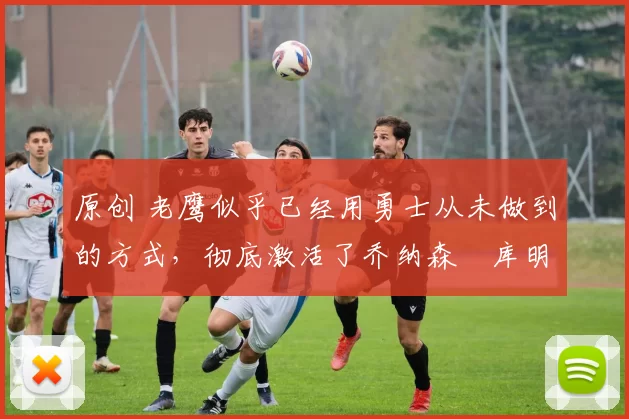 原创 老鹰似乎已经用勇士从未做到的方式,彻底激活了乔纳森・库明加