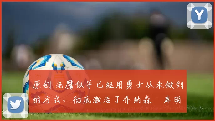 原创 老鹰似乎已经用勇士从未做到的方式，彻底激活了乔纳森・库明加