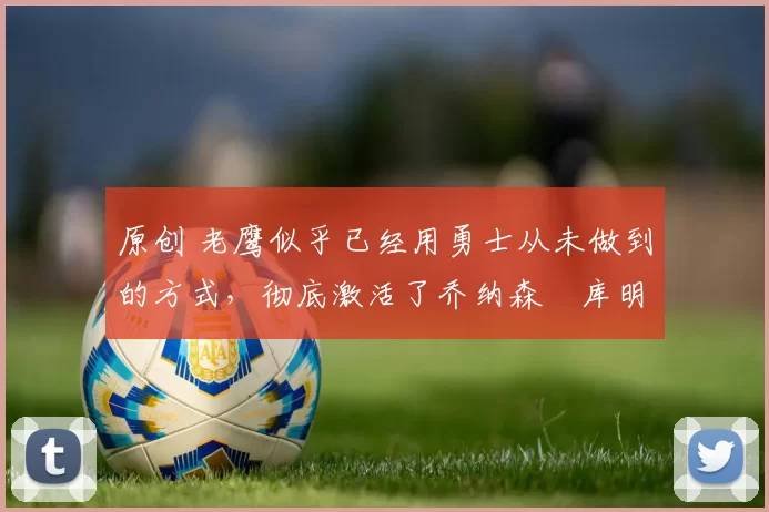 原创 老鹰似乎已经用勇士从未做到的方式，彻底激活了乔纳森・库明加