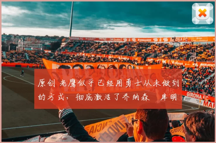 原创 老鹰似乎已经用勇士从未做到的方式,彻底激活了乔纳森・库明加