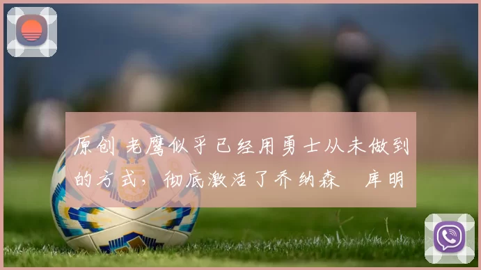 原创 老鹰似乎已经用勇士从未做到的方式，彻底激活了乔纳森・库明加