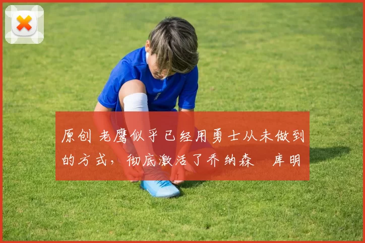 原创 老鹰似乎已经用勇士从未做到的方式，彻底激活了乔纳森・库明加